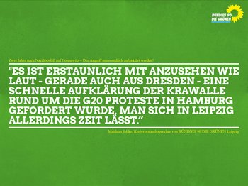 Das Bild zeigt ein Zitat auf grünem Grund welches lautet: "Es ist erstaunlich mit anzusehen wie laut - gerade auch aus Dresden - eine schnelle Aufklärung der Krawalle rund um die G20 Proteste in Hamburg gefordert wurde, man sich in Leipzig allerdings Zeit lässt.“