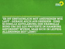 Das Bild zeigt ein Zitat auf grünem Grund welches lautet: "Es ist erstaunlich mit anzusehen wie laut - gerade auch aus Dresden - eine schnelle Aufklärung der Krawalle rund um die G20 Proteste in Hamburg gefordert wurde, man sich in Leipzig allerdings Zeit lässt.“