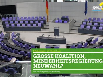 Auf einem Foto ist der Sitzungssaal des Bundestags zu sehen. Darauf ist ein grünes Textfeld gelegt. In diesem steht geschrieben: "Debattenangebot mit Monika Lazar - Große Koalition, Minderheitenregierung, Neuwahl? - Was passiert gerade im Bundestag?"